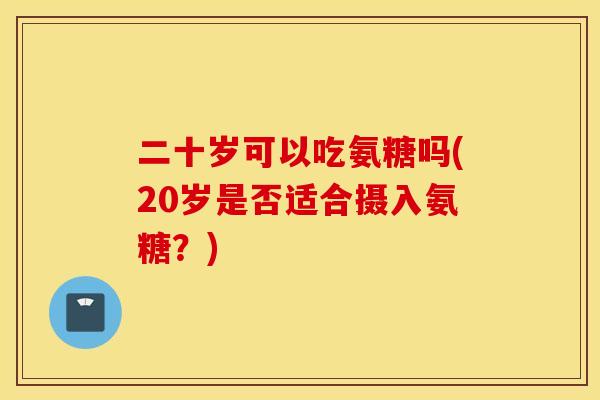 二十岁可以吃氨糖吗(20岁是否适合摄入氨糖?) 二十岁可以吃氨糖吗(20岁是否适合摄入氨糖?)