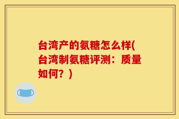 台湾产的氨糖怎么样(台湾制氨糖评测：质量如何？)