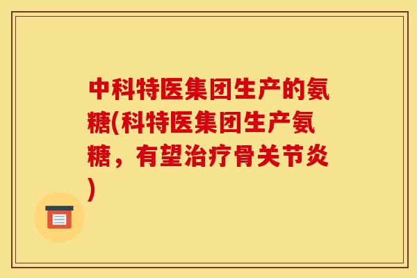 中科特医集团生产的氨糖(科特医集团生产氨糖，有望治疗骨关节炎)
