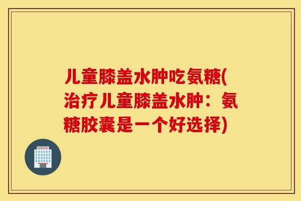 儿童膝盖水肿吃氨糖(治疗儿童膝盖水肿：氨糖胶囊是一个好选择)