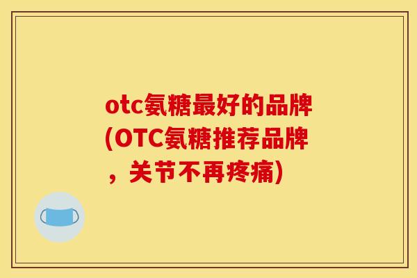 otc氨糖最好的品牌(OTC氨糖推荐品牌，关节不再疼痛)