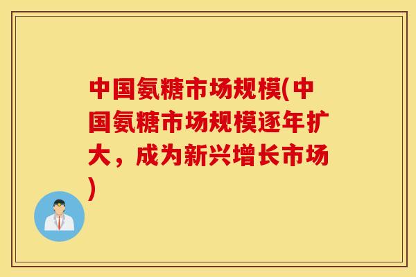 中国氨糖市场规模(中国氨糖市场规模逐年扩大，成为新兴增长市场)