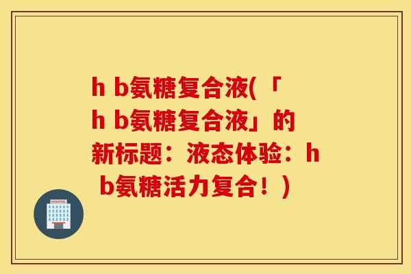 h b氨糖复合液(「h b氨糖复合液」的新标题：液态体验：h b氨糖活力复合！)