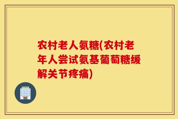 农村老人氨糖(农村老年人尝试氨基葡萄糖缓解关节疼痛)