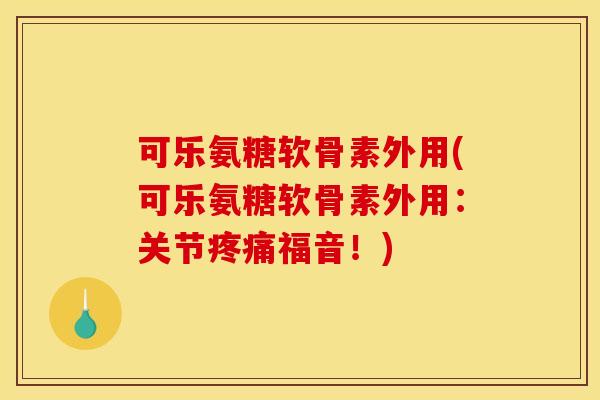 可乐氨糖软骨素外用(可乐氨糖软骨素外用：关节疼痛福音！)