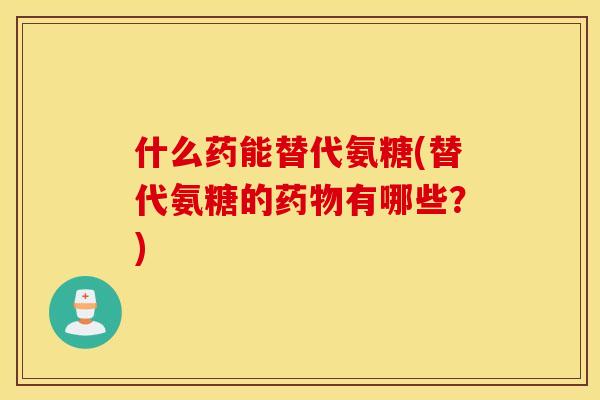 什么药能替代氨糖(替代氨糖的药物有哪些？)