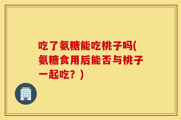 吃了氨糖能吃桃子吗(氨糖食用后能否与桃子一起吃？)