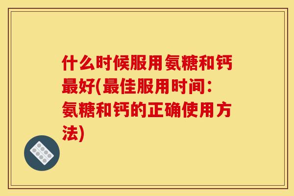 什么时候服用氨糖和钙最好(最佳服用时间：氨糖和钙的正确使用方法)