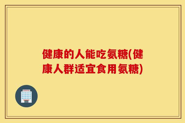 健康的人能吃氨糖(健康人群适宜食用氨糖)