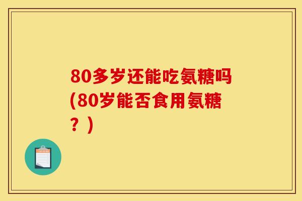 80多岁还能吃氨糖吗(80岁能否食用氨糖？)
