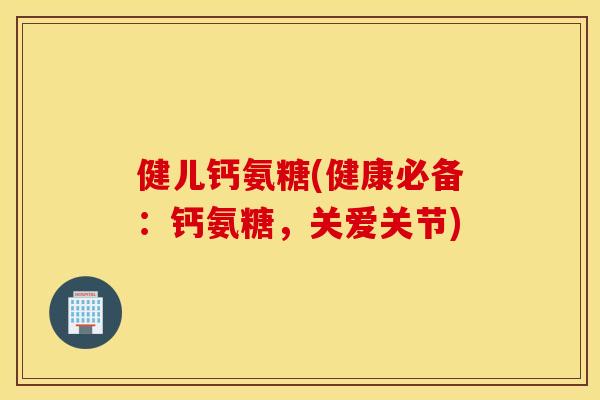 健儿钙氨糖(健康必备：钙氨糖，关爱关节)