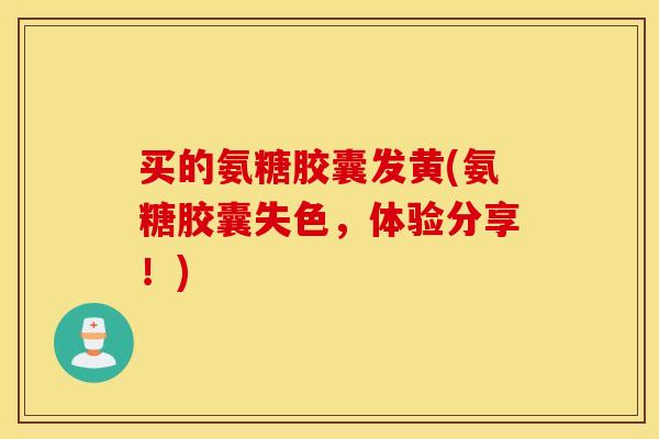 买的氨糖胶囊发黄(氨糖胶囊失色，体验分享！)