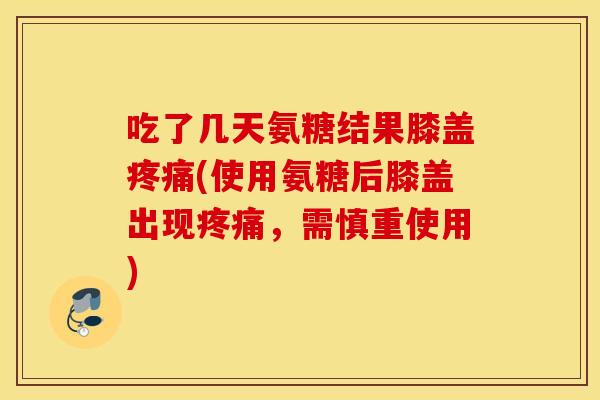 吃了几天氨糖结果膝盖疼痛(使用氨糖后膝盖出现疼痛，需慎重使用)