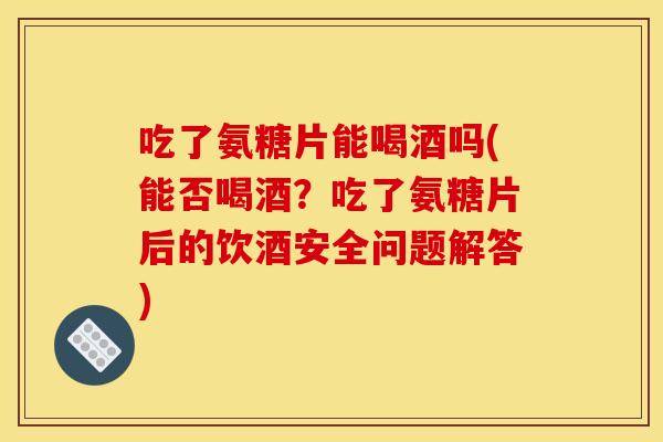 吃了氨糖片能喝酒吗(能否喝酒？吃了氨糖片后的饮酒安全问题解答)