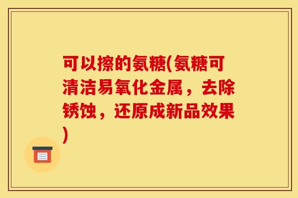 可以擦的氨糖(氨糖可清洁易氧化金属，去除锈蚀，还原成新品效果)