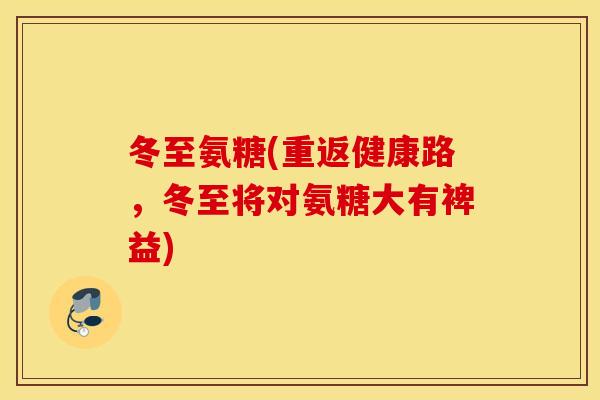 冬至氨糖(重返健康路,冬至将对氨糖大有裨益) 冬至氨糖(重返健康路,冬至将对氨糖大有裨益)