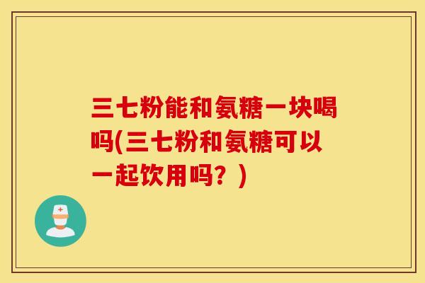 三七粉能和氨糖一块喝吗(三七粉和氨糖可以一起饮用吗？)