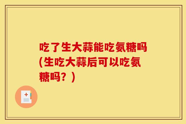 吃了生大蒜能吃氨糖吗(生吃大蒜后可以吃氨糖吗？)