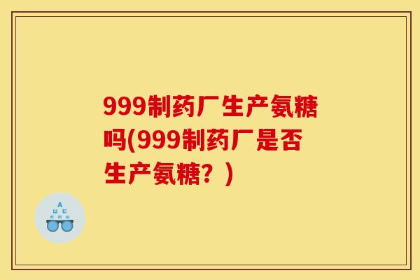 999制药厂生产氨糖吗(999制药厂是否生产氨糖?) 999制药厂生产氨糖吗(999制药厂是否生产氨糖?)