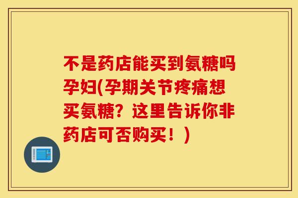 不是药店能买到氨糖吗孕妇(孕期关节疼痛想买氨糖？这里告诉你非药店可否购买！)