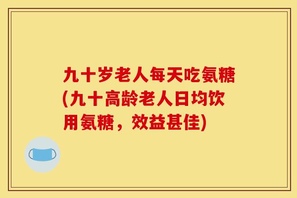 九十岁老人每天吃氨糖(九十高龄老人日均饮用氨糖，效益甚佳)