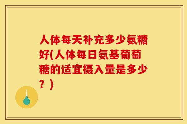 人体每天补充多少氨糖好(人体每日氨基葡萄糖的适宜摄入量是多少？)