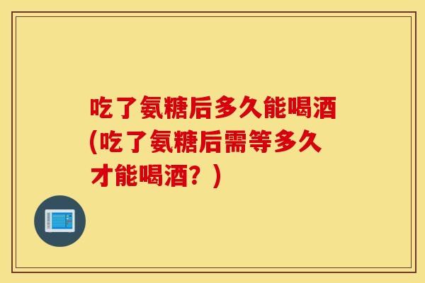 吃了氨糖后多久能喝酒(吃了氨糖后需等多久才能喝酒？)