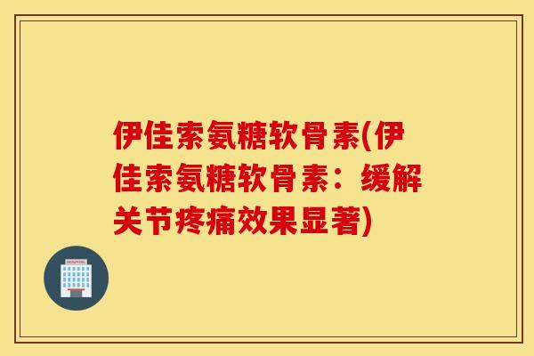 伊佳索氨糖软骨素(伊佳索氨糖软骨素：缓解关节疼痛效果显著)