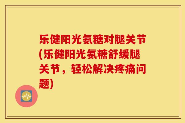 乐健阳光氨糖对腿关节(乐健阳光氨糖舒缓腿关节,轻松解决疼痛问题) 乐健阳光氨糖对腿关节(乐健阳光氨糖舒缓腿关节,轻松解决疼痛问题)