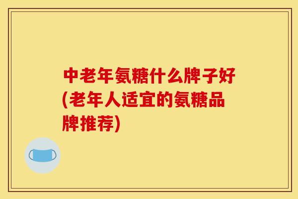 中老年氨糖什么牌子好(老年人适宜的氨糖品牌推荐)