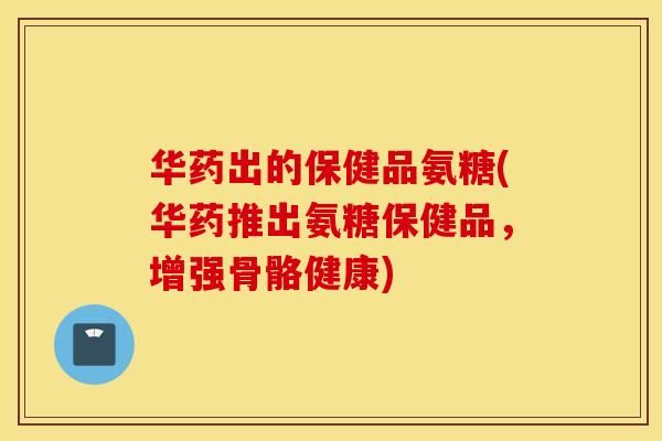 华药出的保健品氨糖(华药推出氨糖保健品，增强骨骼健康)