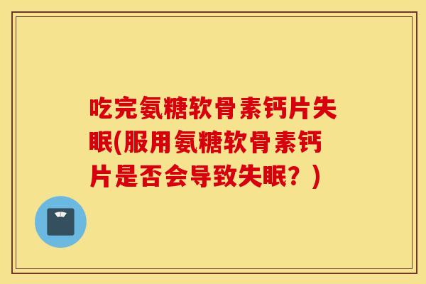 吃完氨糖软骨素钙片失眠(服用氨糖软骨素钙片是否会导致失眠？)