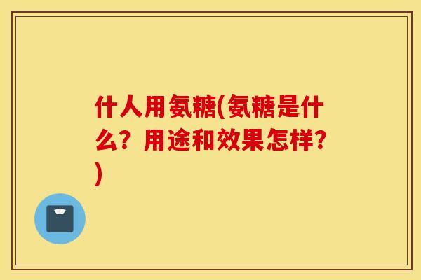 什人用氨糖(氨糖是什么？用途和效果怎样？)