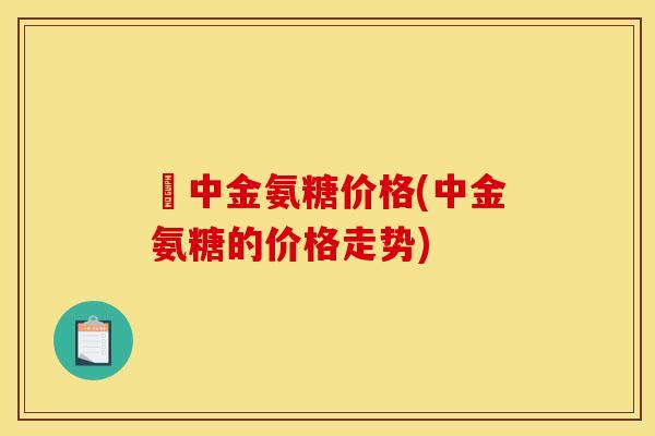 傦中金氨糖价格(中金氨糖的价格走势)