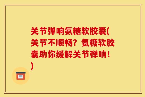 关节弹响氨糖软胶囊(关节不顺畅？氨糖软胶囊助你缓解关节弹响！)