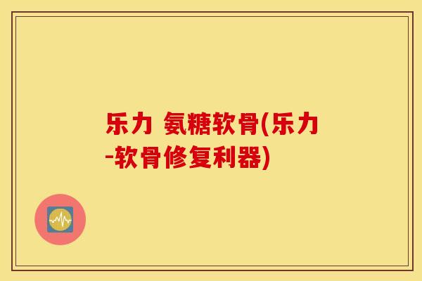 乐力 氨糖软骨(乐力-软骨修复利器)