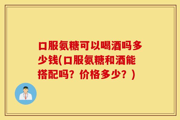 口服氨糖可以喝酒吗多少钱(口服氨糖和酒能搭配吗?价格多少?) 口服氨糖可以喝酒吗多少钱(口服氨糖和酒能搭配吗?价格多少?)
