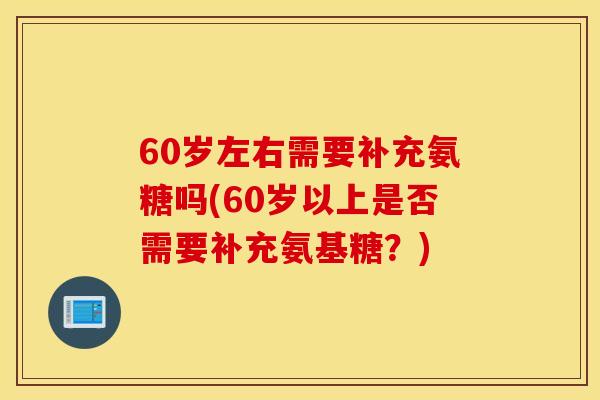 60岁左右需要补充氨糖吗(60岁以上是否需要补充氨基糖？)