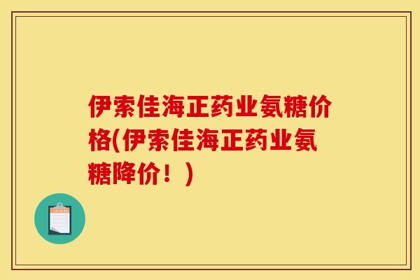 伊索佳海正药业氨糖价格(伊索佳海正药业氨糖降价！)