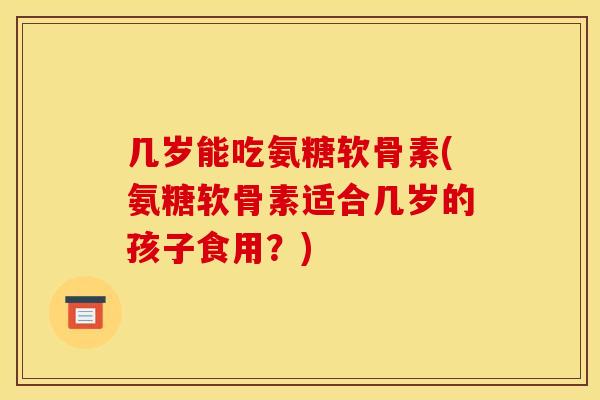 几岁能吃氨糖软骨素(氨糖软骨素适合几岁的孩子食用？)