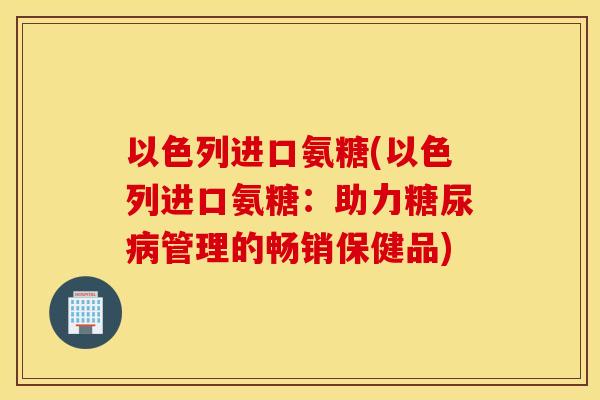 以色列进口氨糖(以色列进口氨糖：助力糖尿病管理的畅销保健品)