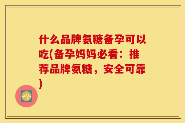 什么品牌氨糖备孕可以吃(备孕妈妈必看：推荐品牌氨糖，安全可靠)