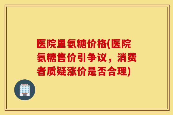 医院里氨糖价格(医院氨糖售价引争议，消费者质疑涨价是否合理)