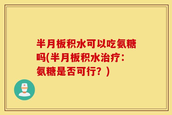 半月板积水可以吃氨糖吗(半月板积水治疗：氨糖是否可行？)