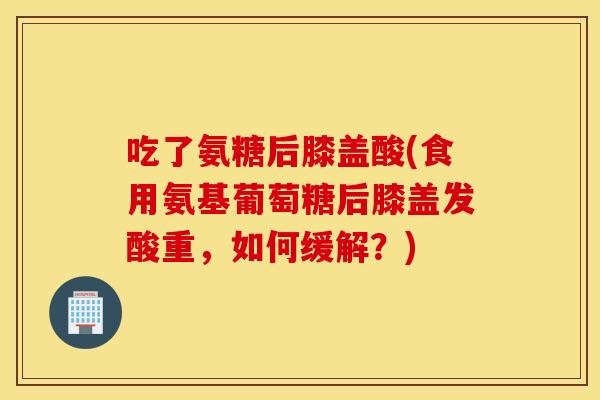 吃了氨糖后膝盖酸(食用氨基葡萄糖后膝盖发酸重，如何缓解？)