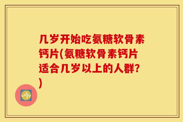 几岁开始吃氨糖软骨素钙片(氨糖软骨素钙片适合几岁以上的人群?) 几岁开始吃氨糖软骨素钙片(氨糖软骨素钙片适合几岁以上的人群?)