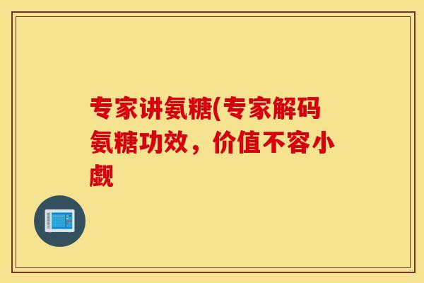专家讲氨糖(专家解码氨糖功效，价值不容小觑