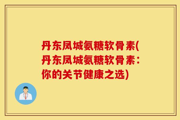 丹东凤城氨糖软骨素(丹东凤城氨糖软骨素：你的关节健康之选)