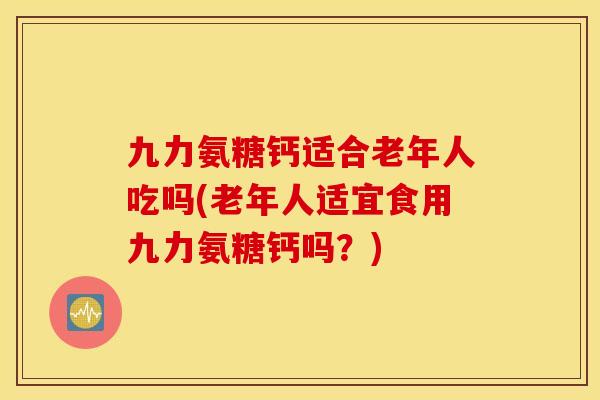 九力氨糖钙适合老年人吃吗(老年人适宜食用九力氨糖钙吗？)