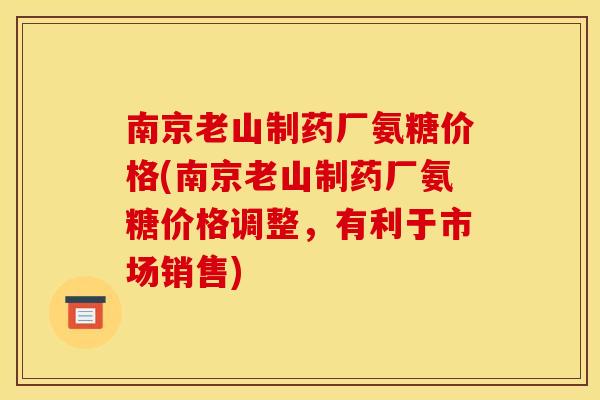 南京老山制药厂氨糖价格(南京老山制药厂氨糖价格调整，有利于市场销售)